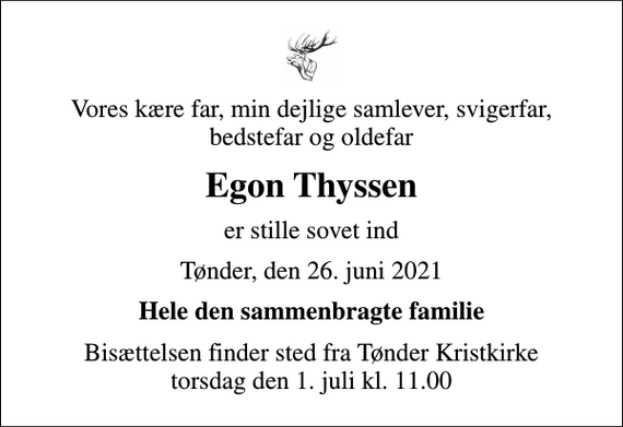 <p>Vores kære far, min dejlige samlever, svigerfar, bedstefar og oldefar<br />Egon Thyssen<br />er stille sovet ind<br />Tønder, den 26. juni 2021<br />Hele den sammenbragte familie<br />Bisættelsen finder sted fra Tønder Kristkirke torsdag den 1. juli kl. 11.00</p>