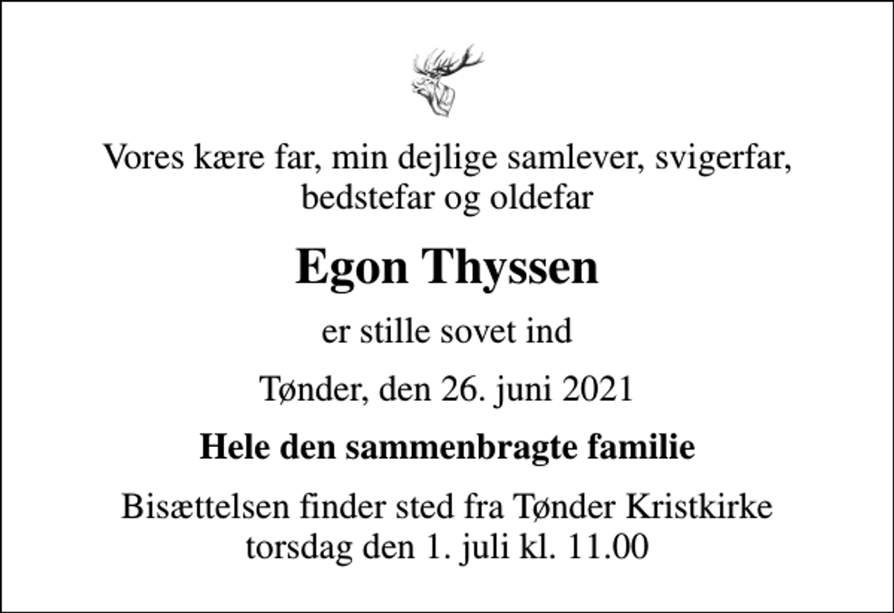 <p>Vores kære far, min dejlige samlever, svigerfar, bedstefar og oldefar<br />Egon Thyssen<br />er stille sovet ind<br />Tønder, den 26. juni 2021<br />Hele den sammenbragte familie<br />Bisættelsen finder sted fra Tønder Kristkirke torsdag den 1. juli kl. 11.00</p>