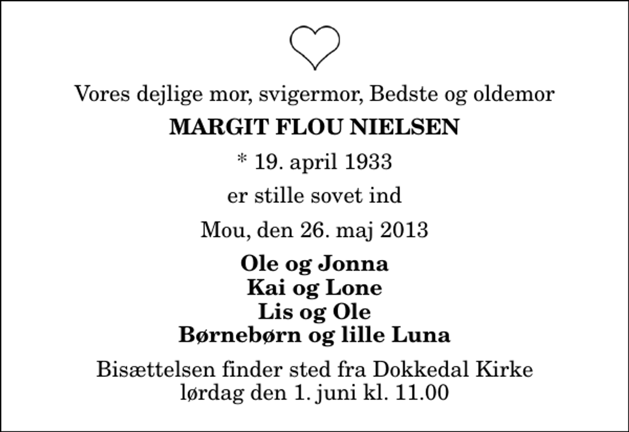 <p>Vores dejlige mor, svigermor, Bedste og oldemor<br />Margit Flou Nielsen<br />* 19. april 1933<br />er stille sovet ind<br />Mou, den 26. maj 2013<br />Ole og Jonna Kai og Lone Lis og Ole Børnebørn og lille Luna<br />Bisættelsen finder sted fra Dokkedal Kirke lørdag den 1. juni kl. 11.00</p>