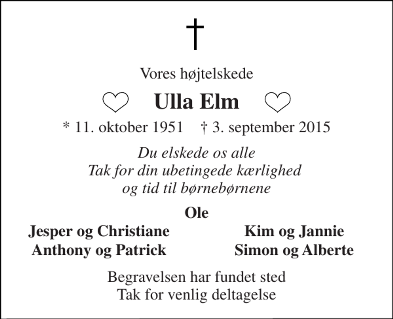 <p>Vores højtelskede<br />Ulla Elm<br />* 11. oktober 1951 † 3. september 2015<br />Du elskede os alle Tak for din ubetingede kærlighed og tid til børnebørnene<br />Ole<br />Jesper og Christiane<br />Kim og Jannie<br />Anthony og Patrick<br />Simon og Alberte<br />Begravelsen har fundet sted Tak for venlig deltagelse</p>