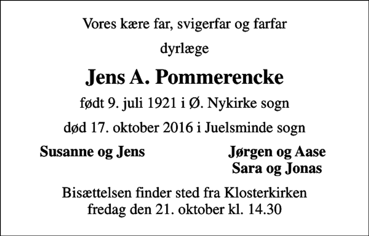 <p>Vores kære far, svigerfar og farfar<br />dyrlæge<br />Jens A. Pommerencke<br />født 9. juli 1921 i Ø. Nykirke sogn<br />død 17. oktober 2016 i Juelsminde sogn<br />Susanne og Jens<br />Jørgen og Aase<br />Sara og Jonas<br />Bisættelsen finder sted fra Klosterkirken fredag den 21. oktober kl. 14.30</p>