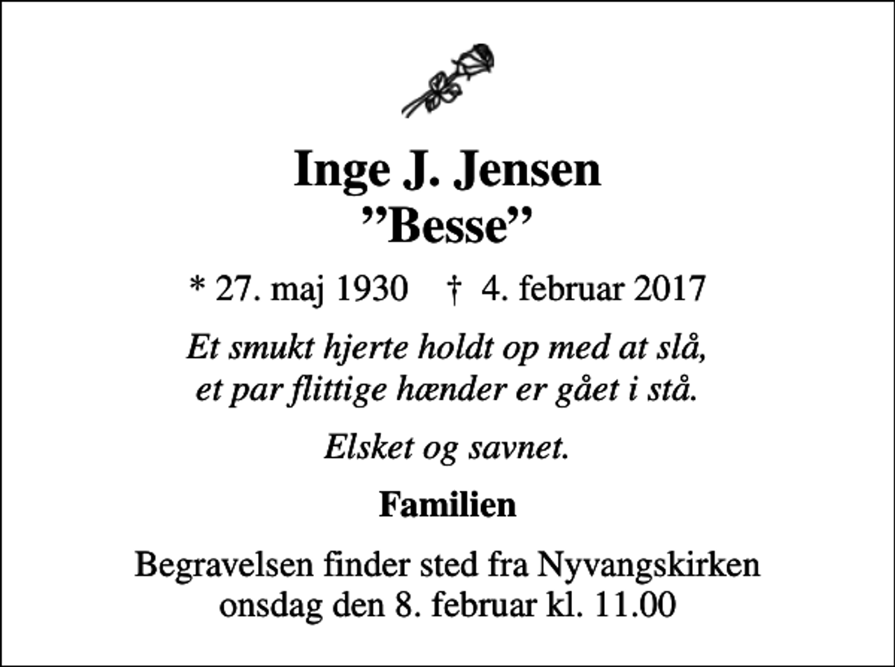 <p>Inge J. Jensen Besse<br />* 27. maj 1930 ✝ 4. februar 2017<br />Et smukt hjerte holdt op med at slå, et par flittige hænder er gået i stå.<br />Elsket og savnet.<br />Familien<br />Begravelsen finder sted fra Nyvangskirken onsdag den 8. februar kl. 11.00</p>