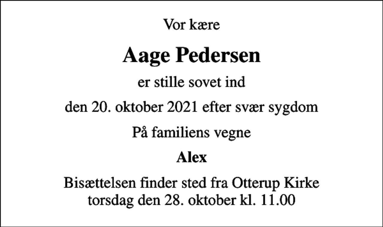 <p>Vor kære<br />Aage Pedersen<br />er stille sovet ind<br />den 20. oktober 2021 efter svær sygdom<br />På familiens vegne<br />Alex<br />Bisættelsen finder sted fra Otterup Kirke torsdag den 28. oktober kl. 11.00</p>