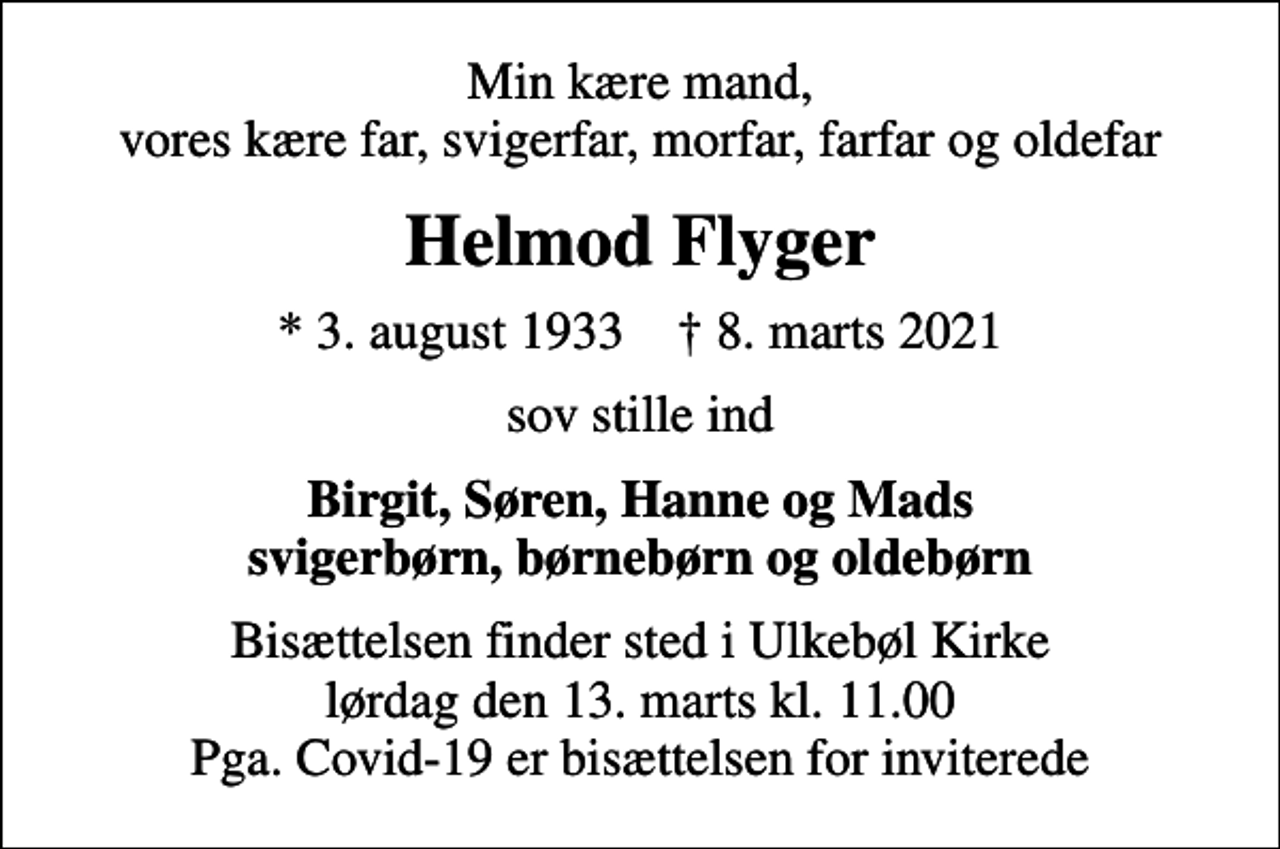 <p>Min kære mand, vores kære far, svigerfar, morfar, farfar og oldefar<br />Helmod Flyger<br />* 3. august 1933 ✝ 8. marts 2021<br />sov stille ind<br />Birgit, Søren, Hanne og Mads svigerbørn, børnebørn og oldebørn<br />Bisættelsen finder sted i Ulkebøl Kirke lørdag den 13. marts kl. 11.00 Pga. Covid-19 er bisættelsen for inviterede</p>