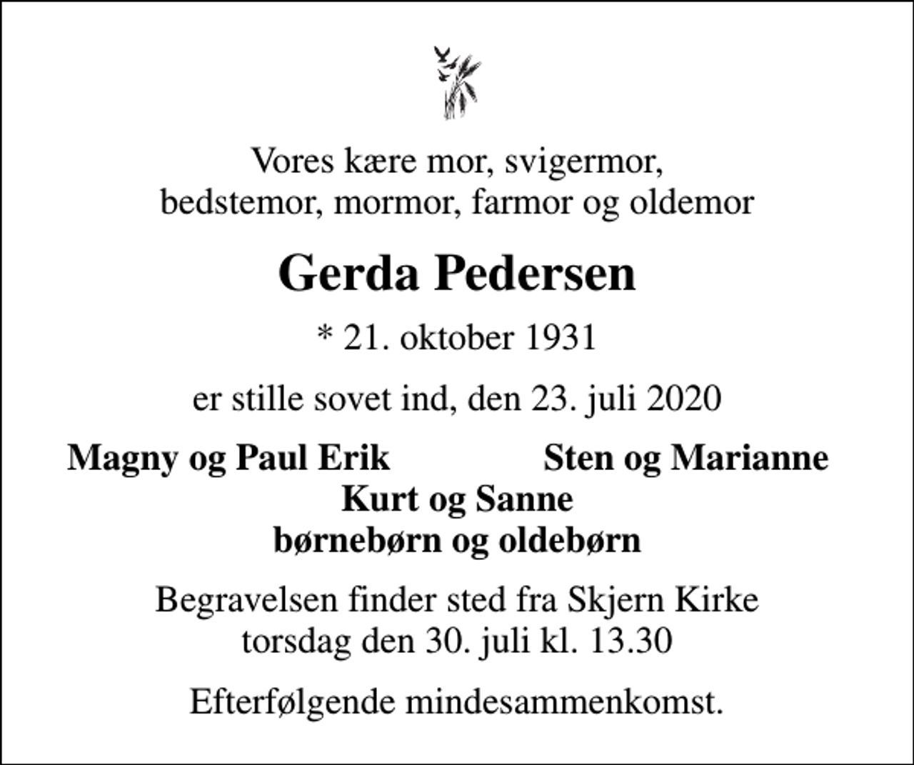 <p>Vores kære mor, svigermor, bedstemor, mormor, farmor og oldemor<br />Gerda Pedersen<br />* 21. oktober 1931<br />er stille sovet ind, den 23. juli 2020<br />Magny og Paul Erik<br />Sten og Marianne<br />Begravelsen finder sted fra Skjern Kirke torsdag den 30. juli kl. 13.30<br />Efterfølgende mindesammenkomst.</p>