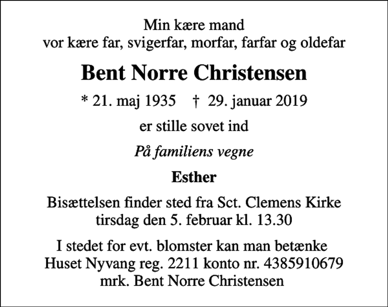 <p>Min kære mand vor kære far, svigerfar, morfar, farfar og oldefar<br />Bent Norre Christensen<br />* 21. maj 1935 ✝ 29. januar 2019<br />er stille sovet ind<br />På familiens vegne<br />Esther<br />Bisættelsen finder sted fra Sct. Clemens Kirke tirsdag den 5. februar kl. 13.30<br />I stedet for evt. blomster kan man betænke Huset Nyvang reg. 2211 konto nr. 4385910679 mrk. Bent Norre Christensen</p>