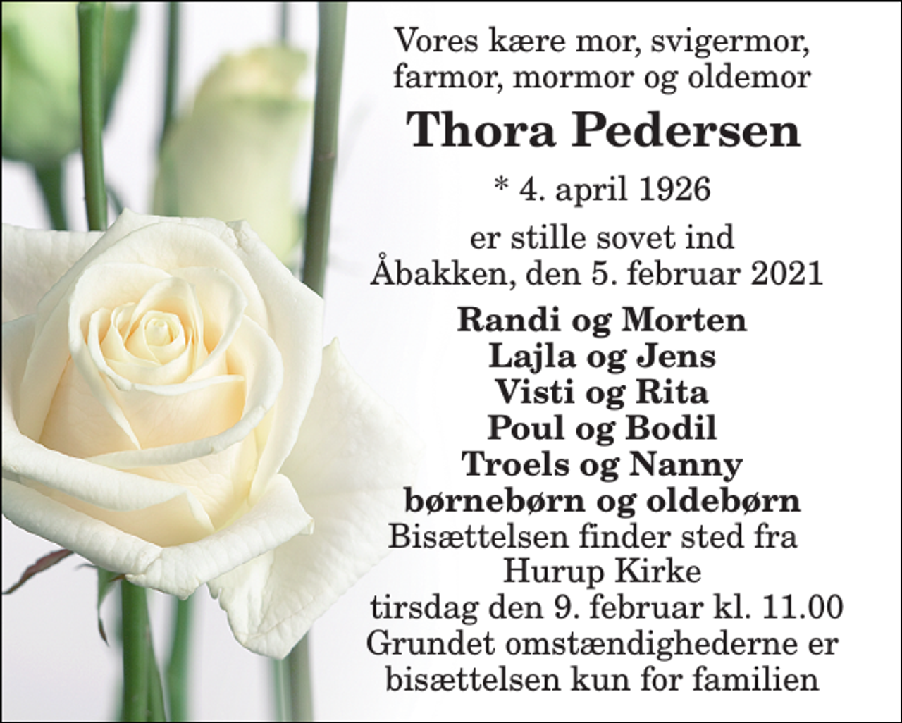 <p>Vores kære mor, svigermor, farmor, mormor og oldemor<br />Thora Pedersen​<br />*​ 4. april 1926<br />er stille sovet ind Åbakken, den 5. februar 2021<br />Randi og Morten Lajla og Jens Visti og Rita Poul og Bodil Troels og Nanny børnebørn og oldebørn<br />Bisættelsen finder sted fra Hurup Kirke tirsdag den 9. februar kl. 11.00 Grundet omstændighederne er bisættelsen kun for familien</p>