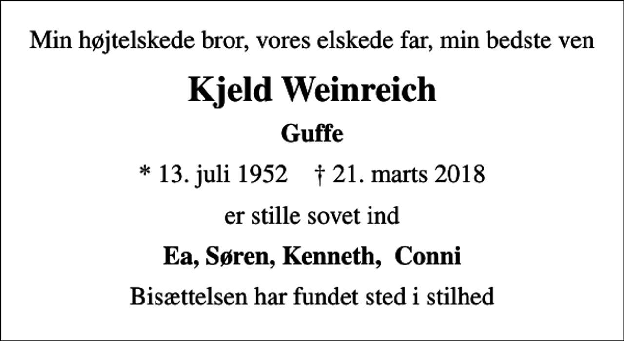 <p>Min højtelskede bror, vores elskede far, min bedste ven<br />Kjeld Weinreich<br />Guffe<br />* 13. juli 1952 ✝ 21. marts 2018<br />er stille sovet ind<br />Ea, Søren, Kenneth, Conni<br />Bisættelsen har fundet sted i stilhed</p>