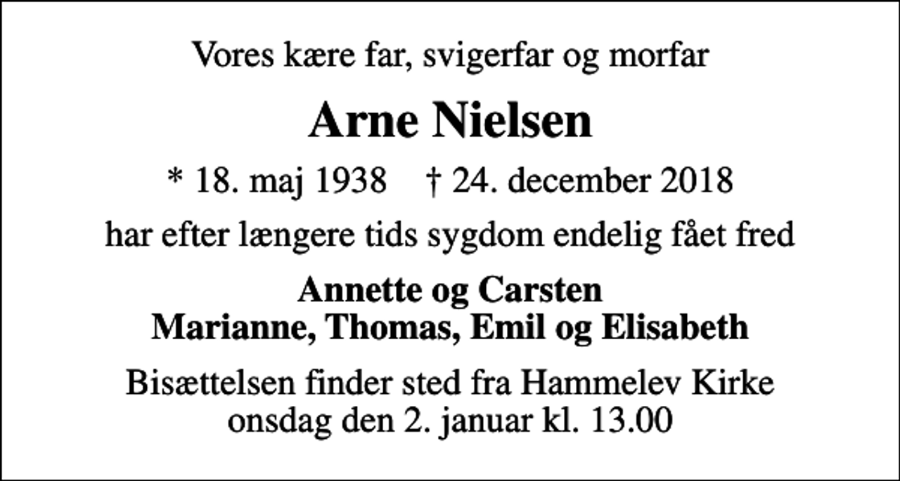 <p>Vores kære far, svigerfar og morfar<br />Arne Nielsen<br />* 18. maj 1938 ✝ 24. december 2018<br />har efter længere tids sygdom endelig fået fred<br />Annette og Carsten Marianne, Thomas, Emil og Elisabeth<br />Bisættelsen finder sted fra Hammelev Kirke onsdag den 2. januar kl. 13.00</p>