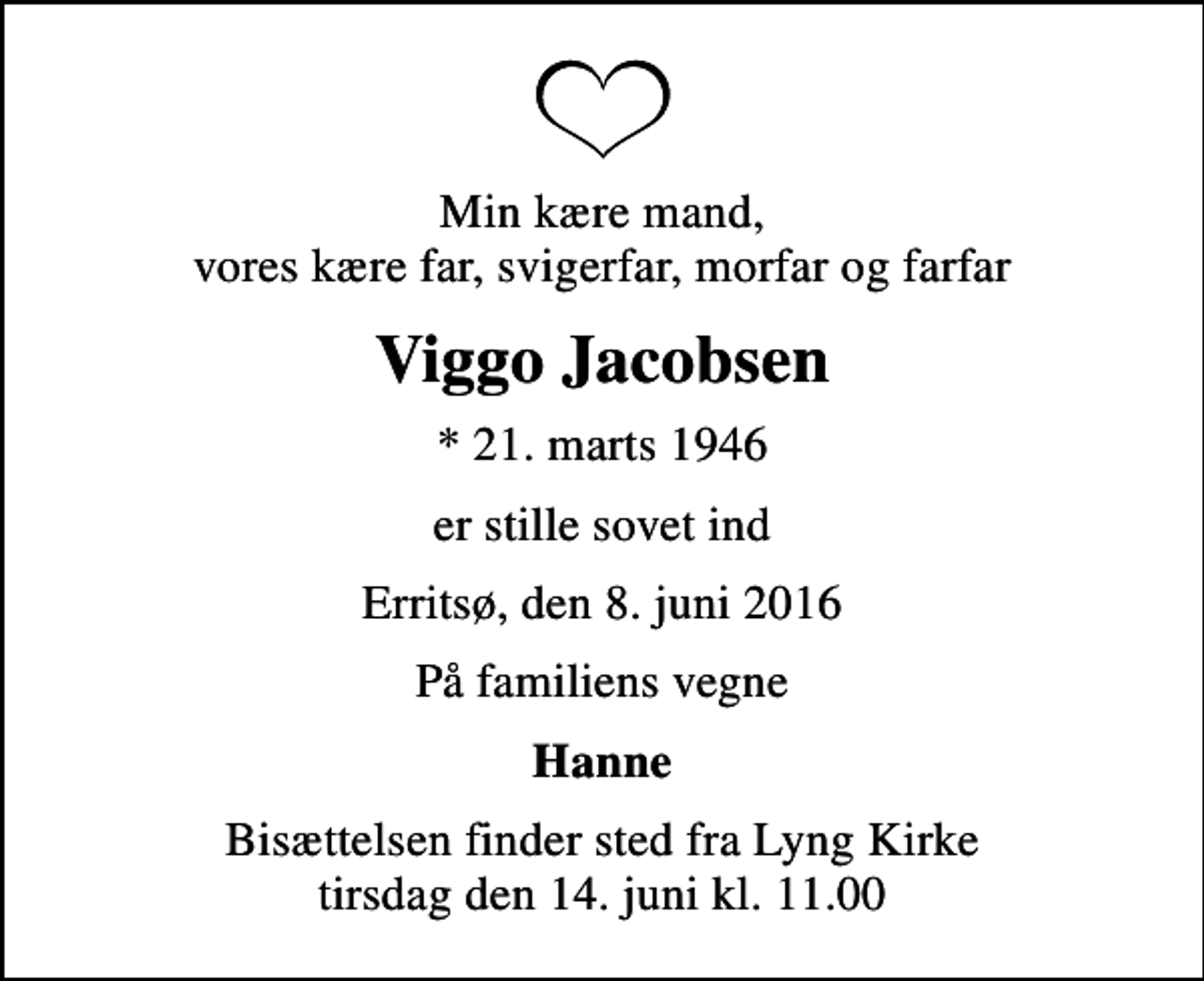 <p>Min kære mand, vores kære far, svigerfar, morfar og farfar<br />Viggo Jacobsen<br />* 21. marts 1946<br />er stille sovet ind<br />Erritsø, den 8. juni 2016<br />På familiens vegne<br />Hanne<br />Bisættelsen finder sted fra Lyng Kirke tirsdag den 14. juni kl. 11.00</p>