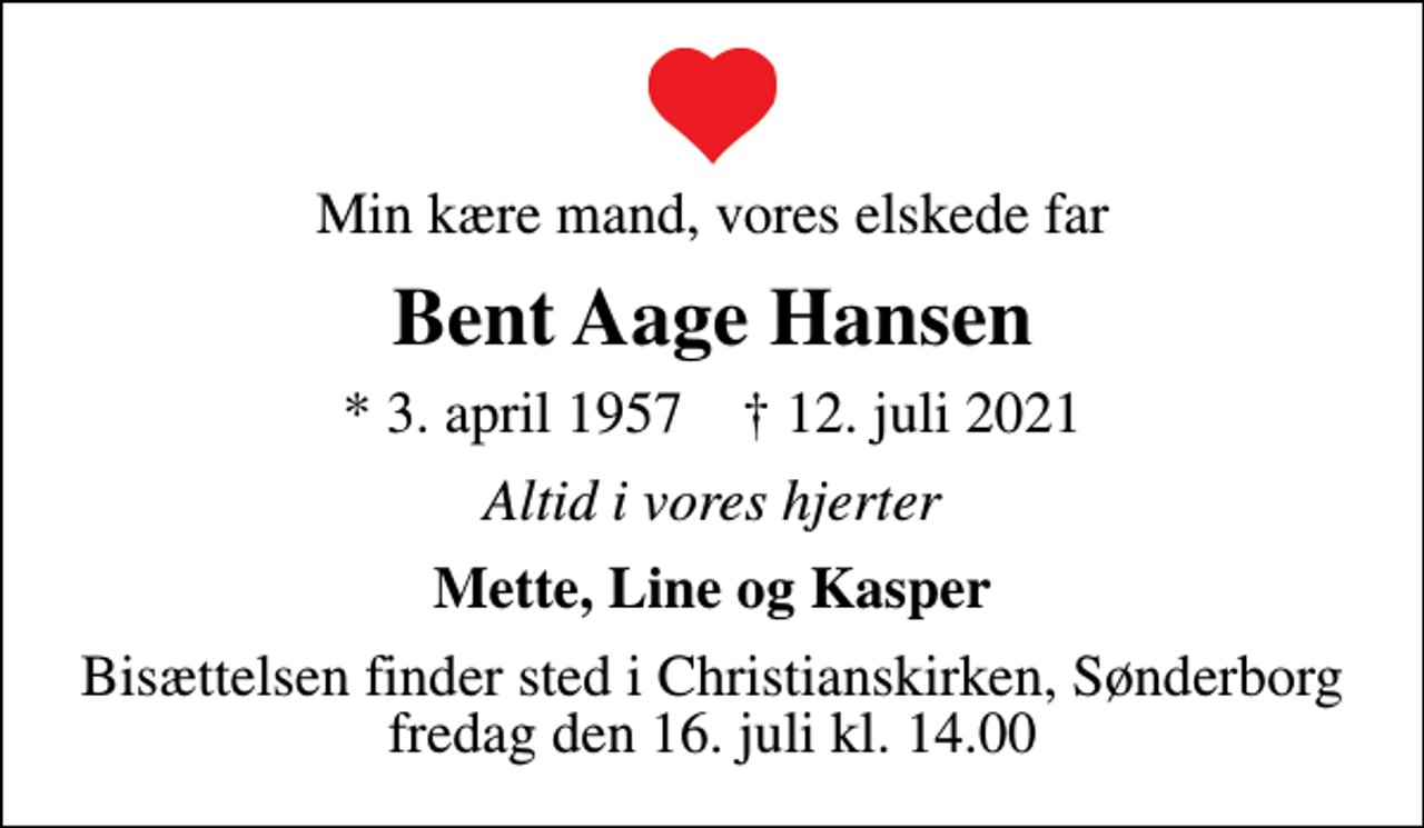 <p>Min kære mand, vores elskede far<br />Bent Aage Hansen<br />* 3. april 1957 ✝ 12. juli 2021<br />Altid i vores hjerter<br />Mette, Line og Kasper<br />Bisættelsen finder sted i Christianskirken, Sønderborg fredag den 16. juli kl. 14.00</p>