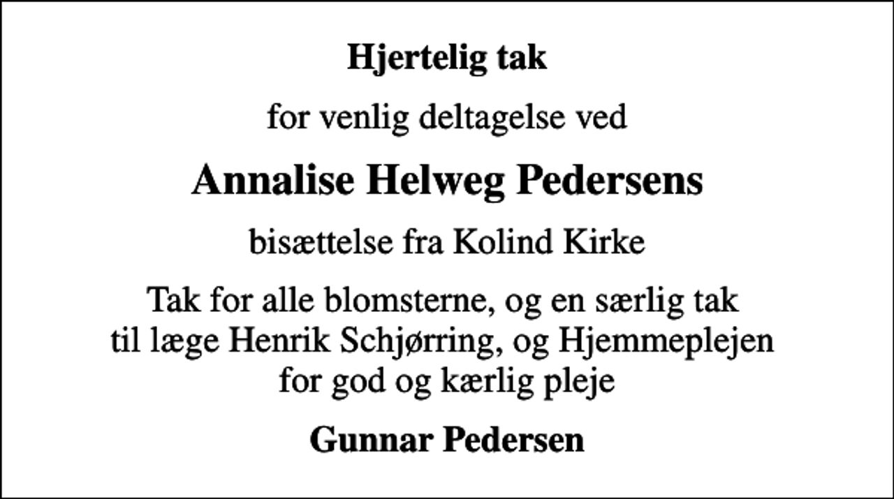 <p>Hjertelig tak<br />for venlig deltagelse ved<br />Annalise Helweg Pedersens<br />bisættelse fra Kolind Kirke<br />Tak for alle blomsterne, og en særlig tak til læge Henrik Schjørring, og Hjemmeplejen for god og kærlig pleje<br />Gunnar Pedersen</p>
