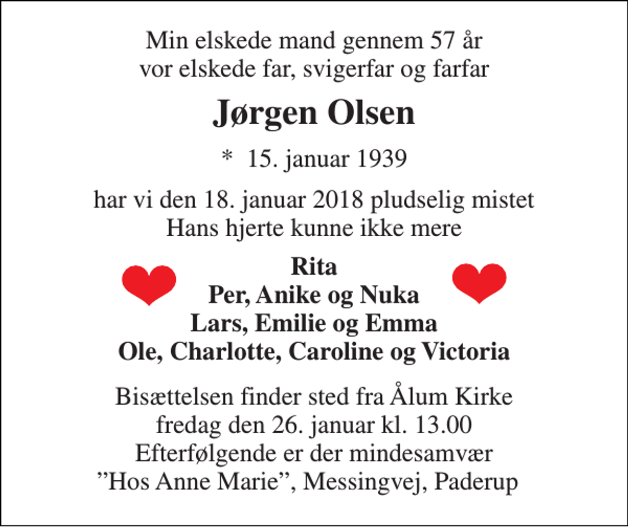 <p>Min elskede mand gennem 57 år vor elskede far, svigerfar og farfar<br />Jørgen Olsen<br />*​ 15. januar 1939<br />har vi den 18. januar 2018 pludselig mistet Hans hjerte kunne ikke mere<br />Rita Per, Anike og Nuka Lars, Emilie og Emma Ole, Charlotte, Caroline og Victoria<br />Bisættelsen finder sted fra Ålum Kirke fredag den 26. januar kl. 13.00 Efterfølgende er der mindesamvær ”Hos Anne Marie”, Messingvej, Paderup</p>