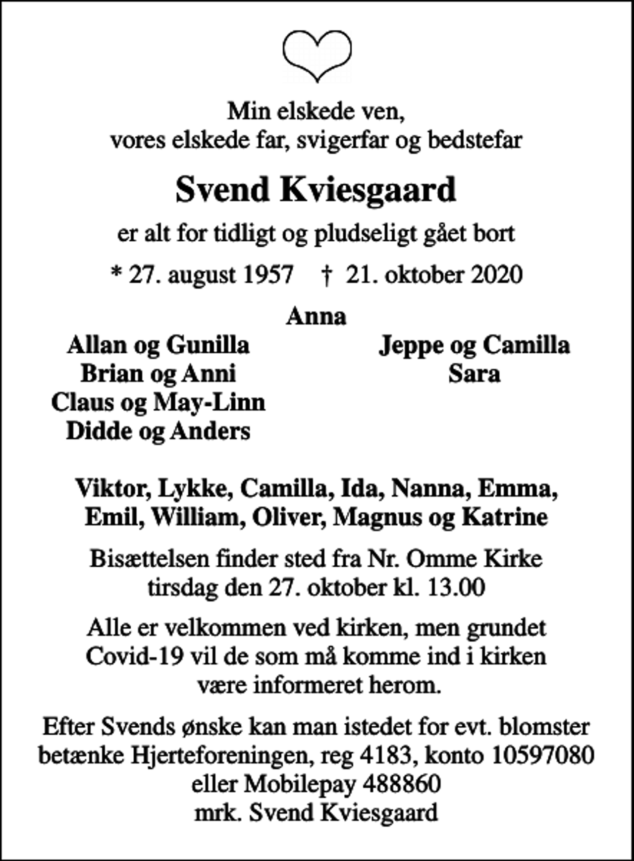 <p>Min elskede ven, vores elskede far, svigerfar og bedstefar<br />Svend Kviesgaard<br />er alt for tidligt og pludseligt gået bort<br />* 27. august 1957 ✝ 21. oktober 2020<br />Anna<br />Allan og Gunilla<br />Jeppe og Camilla<br />Brian og Anni<br />Sara<br />Claus og May-Linn<br />Didde og Anders<br />Bisættelsen finder sted fra Nr. Omme Kirke tirsdag den 27. oktober kl. 13.00<br />Alle er velkommen ved kirken, men grundet Covid-19 vil de som må komme ind i kirken være informeret herom.<br />Efter Svends ønske kan man istedet for evt. blomster betænke Hjerteforeningen, reg 4183, konto 10597080 eller Mobilepay 488860 mrk. Svend Kviesgaard</p>