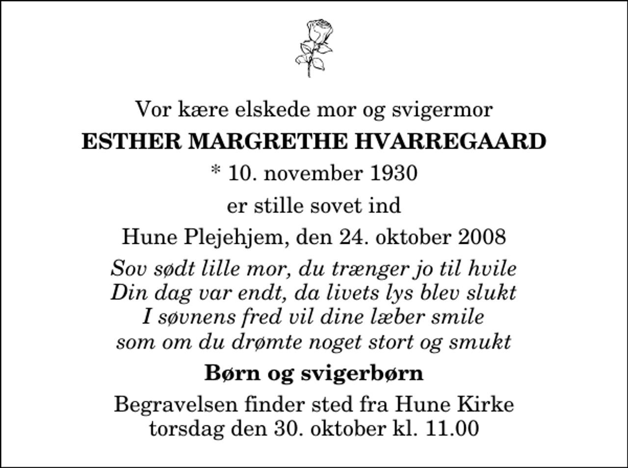 <p>Vor kære elskede mor og svigermor<br />Esther Margrethe Hvarregaard<br />* 10. november 1930<br />er stille sovet ind<br />Hune Plejehjem, den 24. oktober 2008<br />Sov sødt lille mor, du trænger jo til hvile Din dag var endt, da livets lys blev slukt I søvnens fred vil dine læber smile som om du drømte noget stort og smukt<br />Børn og svigerbørn<br />Begravelsen finder sted fra Hune Kirke torsdag den 30. oktober kl. 11.00</p>