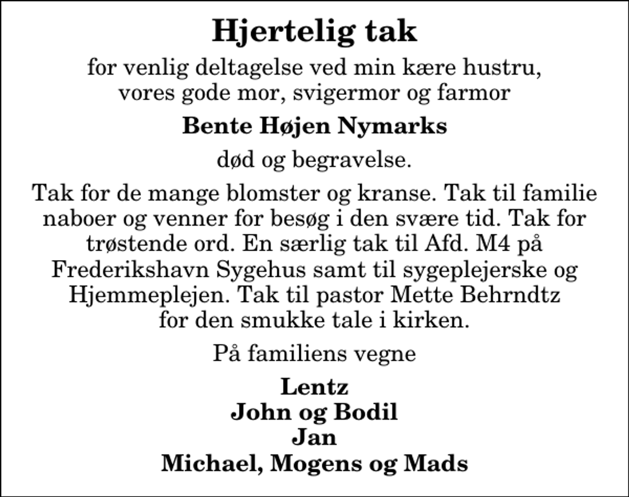 <p>Hjertelig tak<br />for venlig deltagelse ved min kære hustru, vores gode mor, svigermor og farmor<br />Bente Højen Nymarks<br />død og begravelse.<br />Tak for de mange blomster og kranse. Tak til familie naboer og venner for besøg i den svære tid. Tak for trøstende ord. En særlig tak til Afd. M4 på Frederikshavn Sygehus samt til sygeplejerske og Hjemmeplejen. Tak til pastor Mette Behrndtz for den smukke tale i kirken.<br />På familiens vegne<br />Lentz John og Bodil Jan Michael, Mogens og Mads</p>
