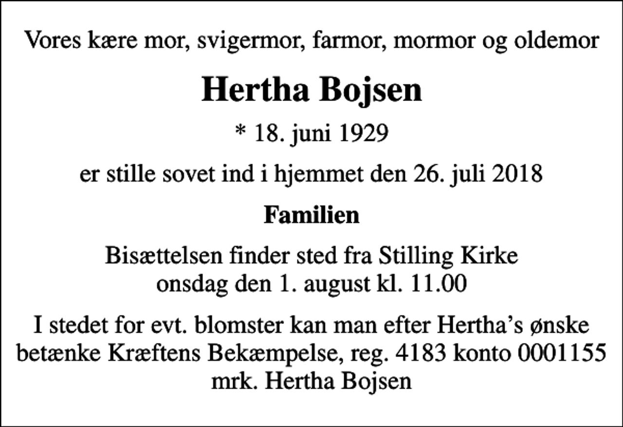 <p>Vores kære mor, svigermor, farmor, mormor og oldemor<br />Hertha Bojsen<br />* 18. juni 1929<br />er stille sovet ind i hjemmet den 26. juli 2018<br />Familien<br />Bisættelsen finder sted fra Stilling Kirke onsdag den 1. august kl. 11.00<br />I stedet for evt. blomster kan man betænke<br />Kræftens Bekæmpelse reg.4183konto0001155mrk. Hertha<br />Bojsen<br />I stedet for evt. blomster kan man efter Herthas ønske betænke Kræftens Bekæmpelse, reg. 4183 konto 0001155 mrk. Hertha Bojsen</p>
