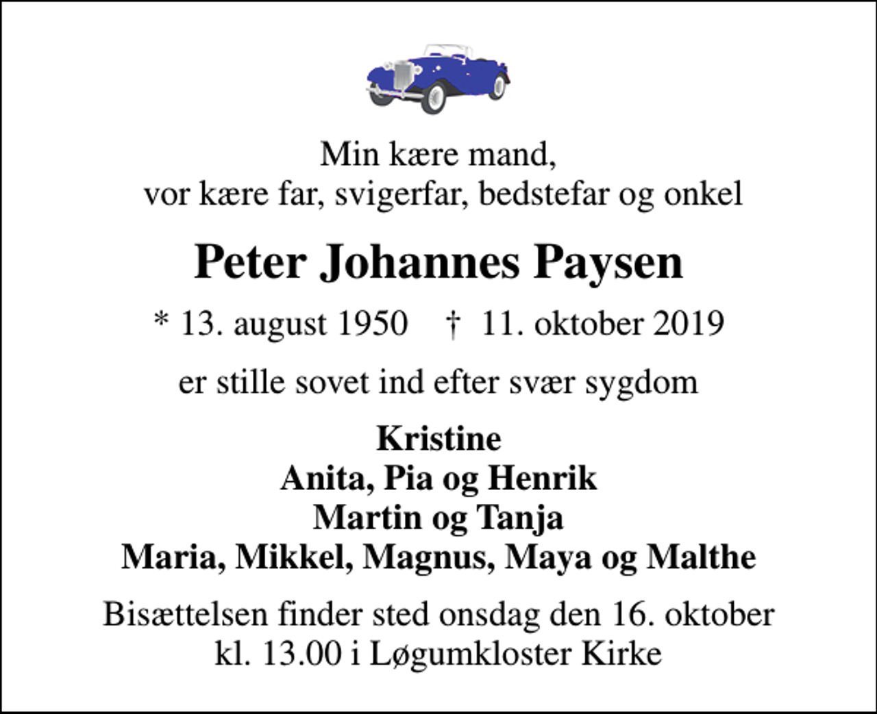 <p>Min kære mand, vor kære far, svigerfar, bedstefar og onkel<br />Peter Johannes Paysen<br />* 13. august 1950 ✝ 11. oktober 2019<br />er stille sovet ind efter svær sygdom<br />Kristine Anita, Pia og Henrik Martin og Tanja Maria, Mikkel, Magnus, Maya og Malthe<br />Bisættelsen finder sted onsdag den 16. oktober kl. 13.00 i Løgumkloster Kirke</p>