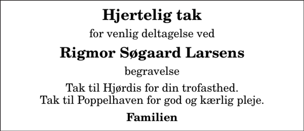 <p>Hjertelig tak<br />for venlig deltagelse ved<br />Rigmor Søgaard Larsens<br />begravelse<br />Tak til Hjørdis for din trofasthed. Tak til Poppelhaven for god og kærlig pleje.<br />Familien</p>