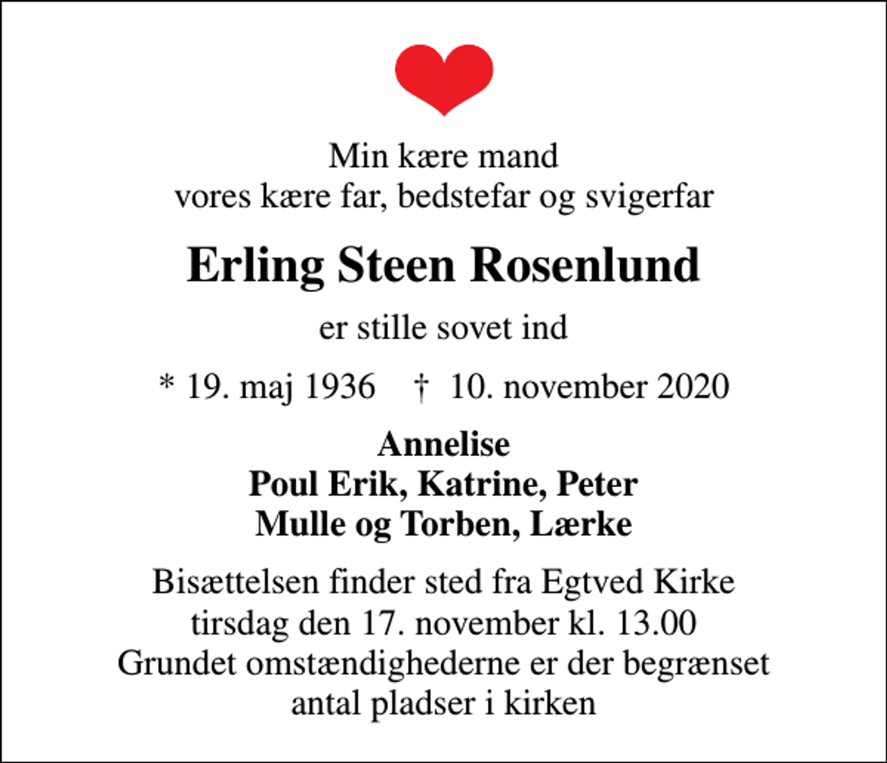 <p>Min kære mand vores kære far, bedstefar og svigerfar<br />Erling Steen Rosenlund<br />er stille sovet ind<br />* 19. maj 1936 ✝ 10. november 2020<br />Annelise Poul Erik, Katrine, Peter Mulle og Torben, Lærke<br />Bisættelsen finder sted fra Egtved Kirke tirsdag den 17. november kl. 13.00 Grundet omstændighederne er der begrænset antal pladser i kirken</p>