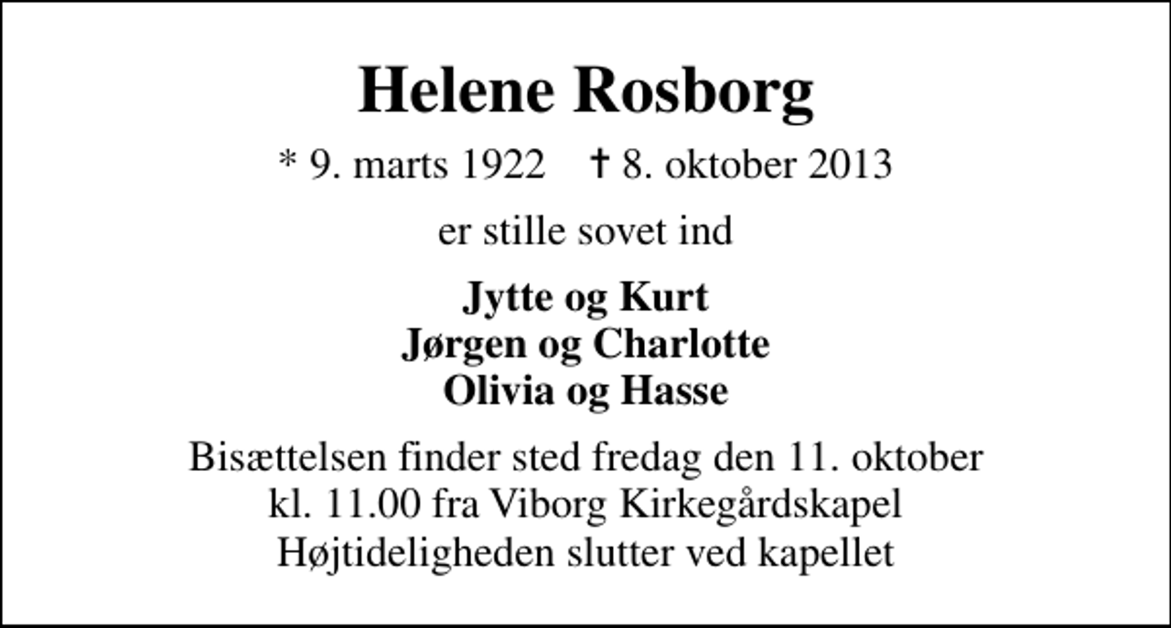 <p>Helene Rosborg<br />* 9. marts 1922 ✝ 8. oktober 2013<br />er stille sovet ind<br />Jytte og Kurt Jørgen og Charlotte Olivia og Hasse<br />Bisættelsen finder sted fredag den 11. oktober kl. 11.00 fra Viborg Kirkegårdskapel Højtideligheden slutter ved kapellet</p>