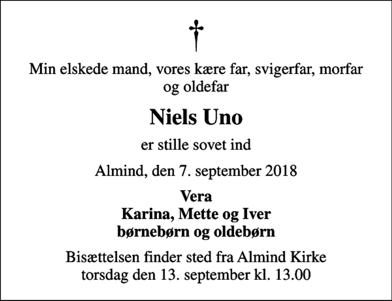 <p>Min elskede mand, vores kære far, svigerfar, morfar og oldefar<br />Niels Uno<br />er stille sovet ind<br />Almind, den 7. september 2018<br />Vera Karina, Mette og Iver børnebørn og oldebørn<br />Bisættelsen finder sted fra Almind Kirke torsdag den 13. september kl. 13.00</p>