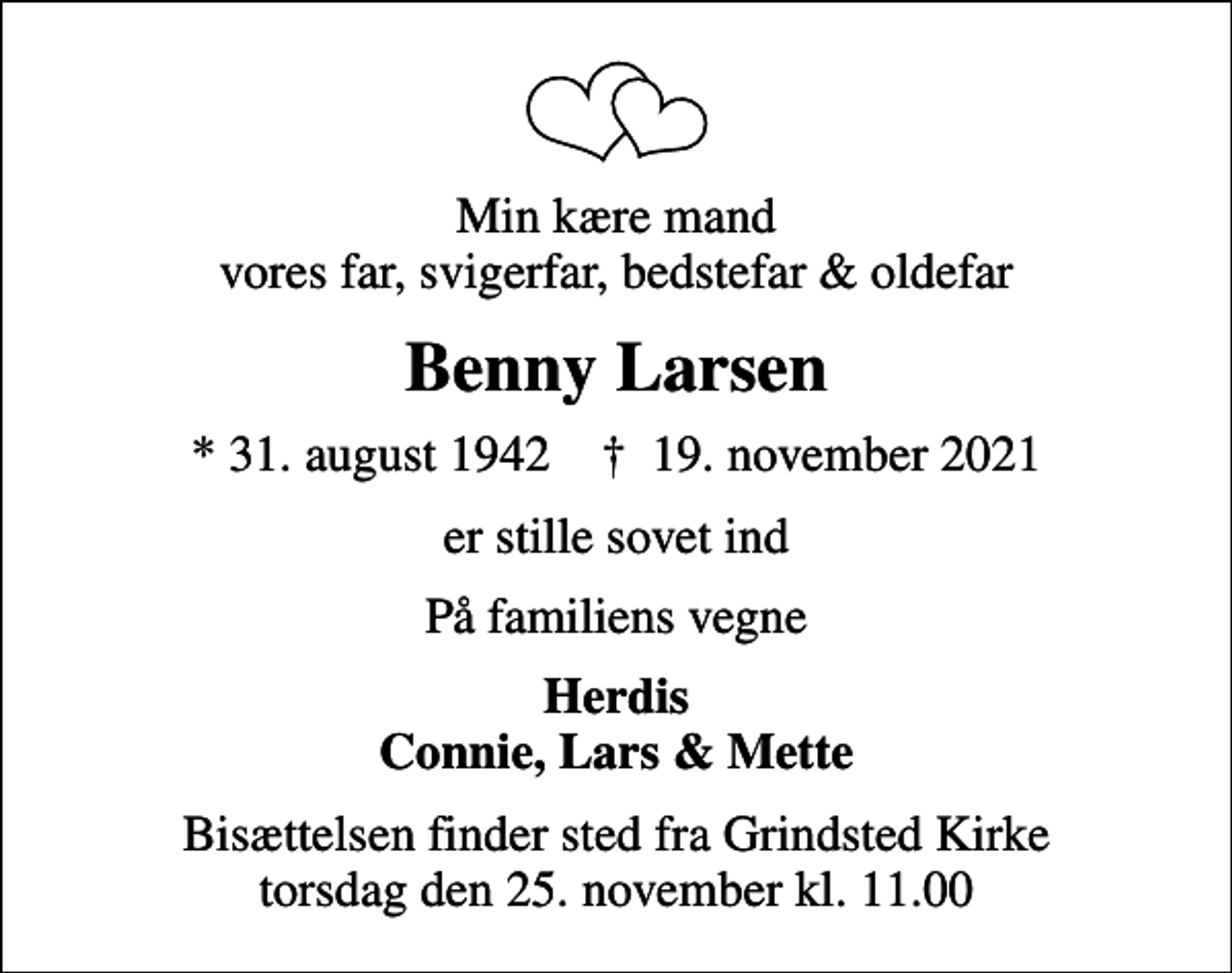 <p>Min kære mand vores far, svigerfar, bedstefar &amp; oldefar<br />Benny Larsen<br />* 31. august 1942 ✝ 19. november 2021<br />er stille sovet ind<br />På familiens vegne<br />Herdis Connie, Lars &amp; Mette<br />Bisættelsen finder sted fra Grindsted Kirke torsdag den 25. november kl. 11.00</p>