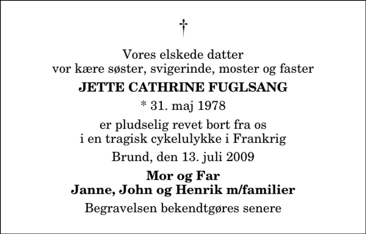 <p>Vores elskede datter vor kære søster, svigerinde, moster og faster<br />Jette Cathrine Fuglsang<br />* 31. maj 1978<br />er pludselig revet bort fra os i en tragisk cykelulykke i Frankrig<br />Brund, den 13. juli 2009<br />Mor og Far Janne, John og Henrik m/familier<br />Begravelsen bekendtgøres senere</p>