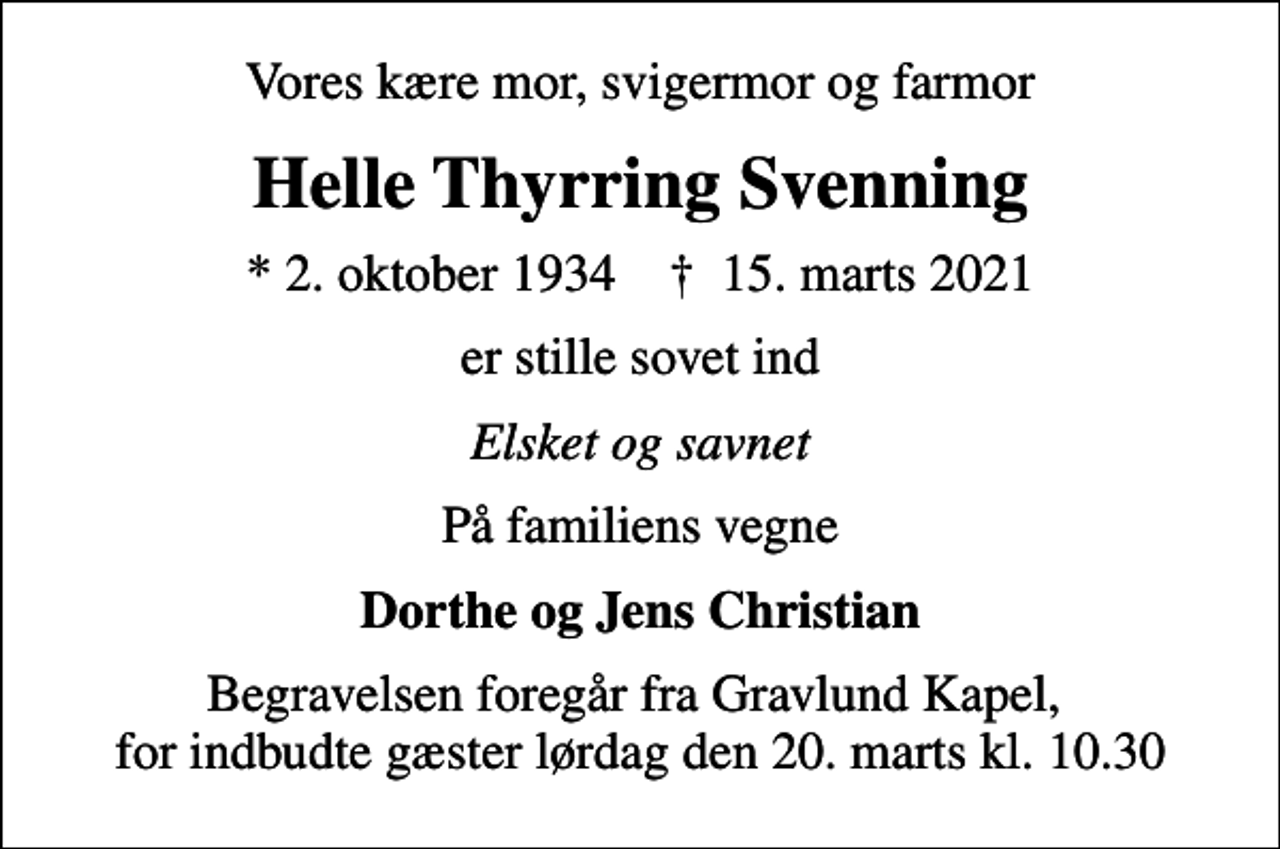 <p>Vores kære mor, svigermor og farmor<br />Helle Thyrring Svenning<br />* 2. oktober 1934 ✝ 15. marts 2021<br />er stille sovet ind<br />Elsket og savnet<br />På familiens vegne<br />Dorthe og Jens Christian<br />Begravelsen foregår fra Gravlund Kapel, for indbudte gæster lørdag den 20. marts kl. 10.30</p>