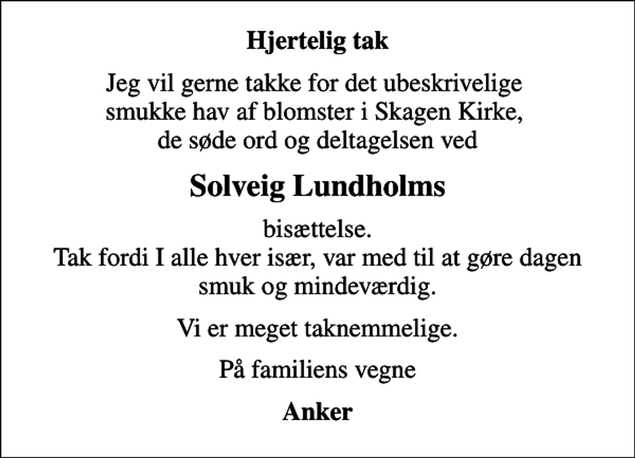 <p>Hjertelig tak<br />Jeg vil gerne takke for det ubeskrivelige smukke hav af blomster i Skagen Kirke, de søde ord og deltagelsen ved<br />Solveig Lundholms<br />bisættelse. Tak fordi I alle hver især, var med til at gøre dagen smuk og mindeværdig.<br />Vi er meget taknemmelige.<br />På familiens vegne<br />Anker</p>