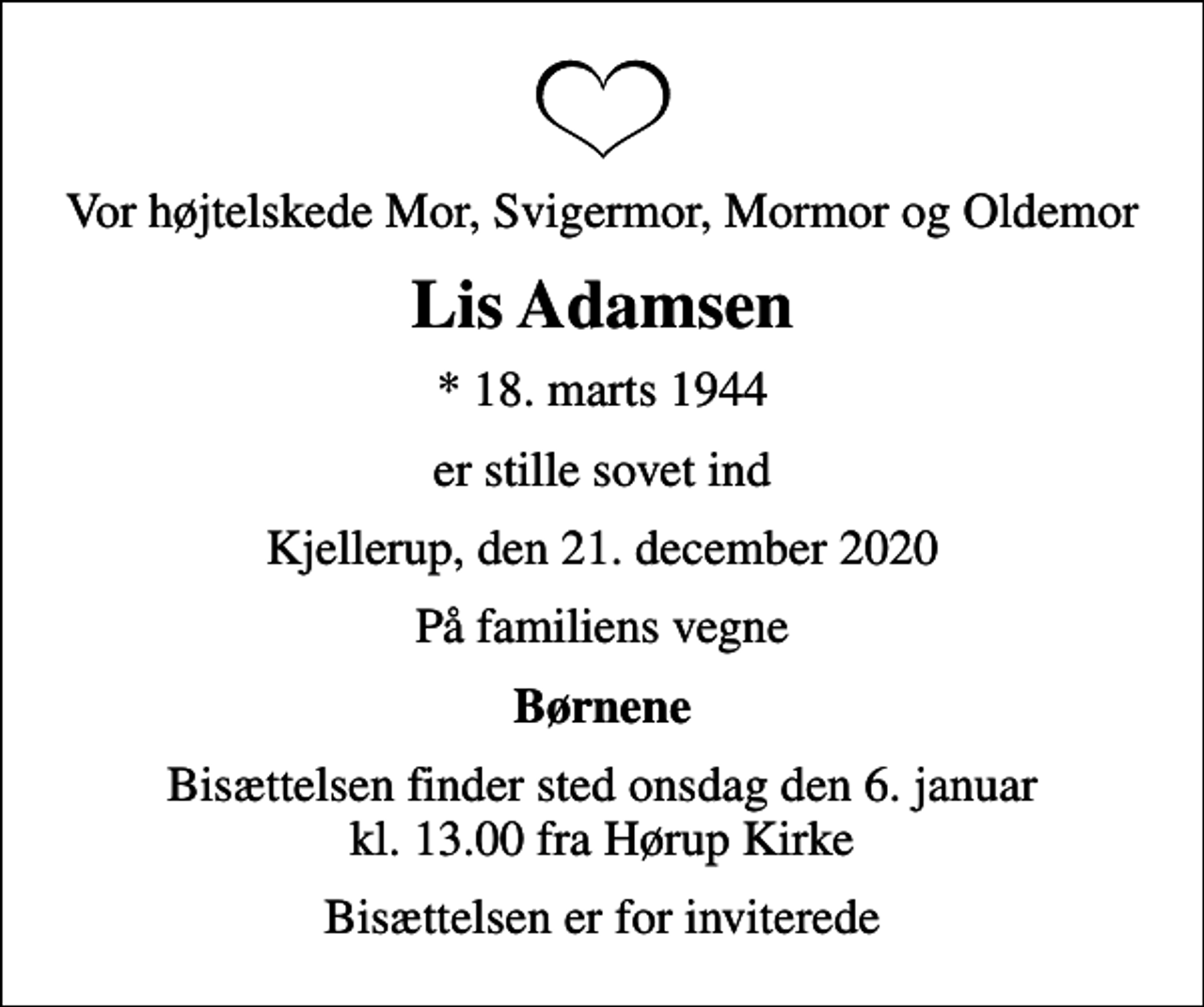 <p>Vor højtelskede Mor, Svigermor, Mormor og Oldemor<br />Lis Adamsen<br />* 18. marts 1944<br />er stille sovet ind<br />Kjellerup, den 21. december 2020<br />På familiens vegne<br />Børnene<br />Bisættelsen finder sted onsdag den 6. januar kl. 13.00 fra Hørup Kirke<br />Bisættelsen er for inviterede</p>
