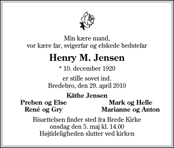 <p>Min kære mand, vor kære far, svigerfar og elskede bedstefar<br />Henry M. Jensen<br />* 10. december 1920<br />er stille sovet ind. Bredebro, den 29. april 2010<br />Käthe Jensen<br />Preben og Else<br />Mark og Helle<br />René og Gry<br />Marianne og Anton<br />Bisættelsen finder sted fra Brede Kirke onsdag den 5. maj kl. 14.00 Højtideligheden slutter ved kirken</p>