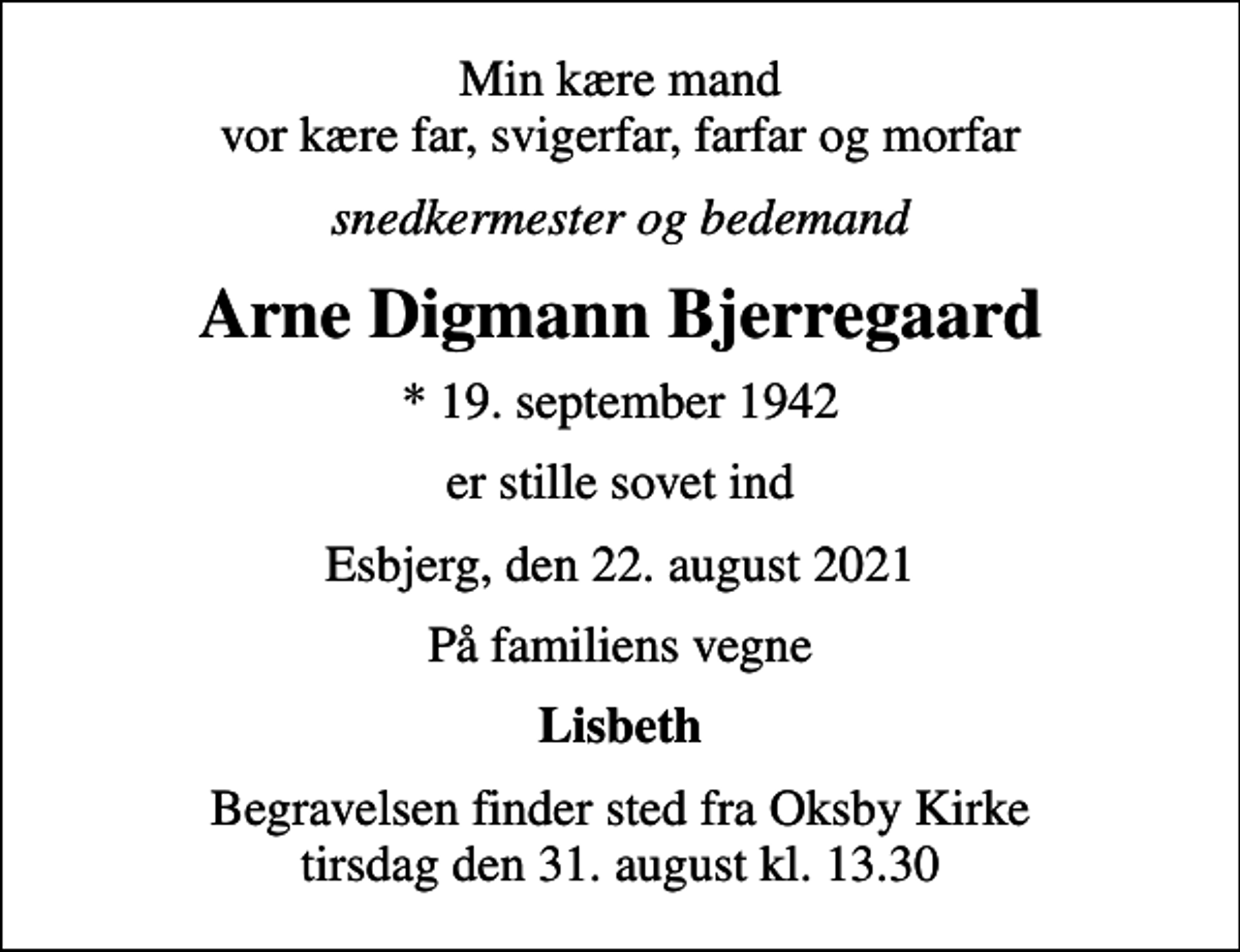 <p>Min kære mand vor kære far, svigerfar, farfar og morfar<br />snedkermester og bedemand<br />Arne Digmann Bjerregaard<br />* 19. september 1942<br />er stille sovet ind<br />Esbjerg, den 22. august 2021<br />På familiens vegne<br />Lisbeth<br />Begravelsen finder sted fra Oksby Kirke tirsdag den 31. august kl. 13.30</p>