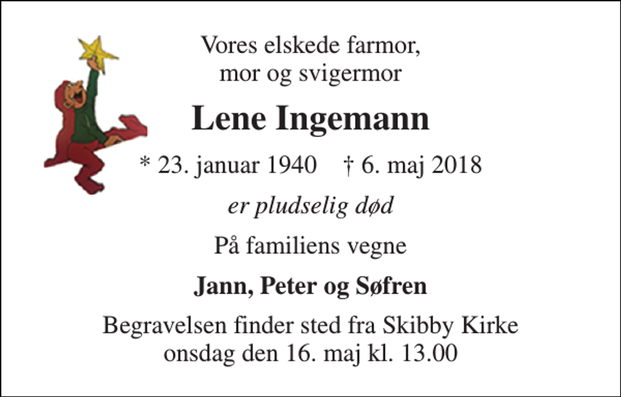 <p>Vores elskede farmor, mor og svigermor<br />Lene Ingemann<br />* 23. januar 1940 † 6. maj 2018<br />er pludselig død<br />På familiens vegne<br />Jann, Peter og Søfren<br />Begravelsen finder sted fra Skibby Kirke onsdag den 16. maj kl. 13.00</p>