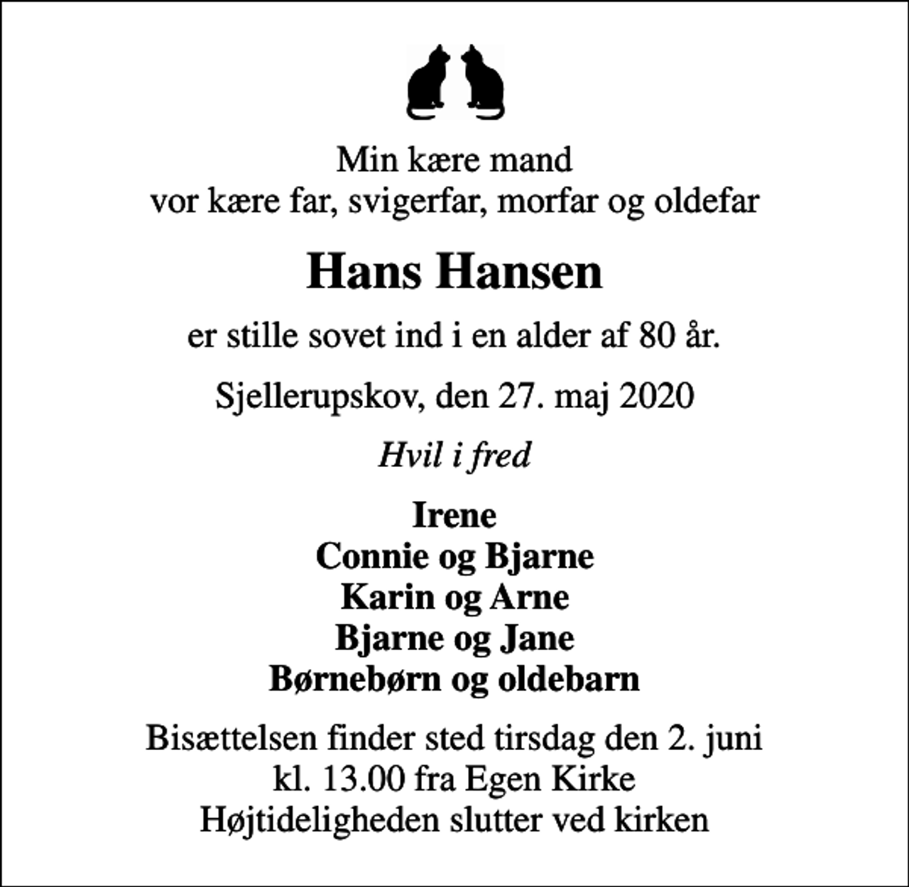<p>Min kære mand vor kære far, svigerfar, morfar og oldefar<br />Hans Hansen<br />er stille sovet ind i en alder af 80 år.<br />Sjellerupskov, den 27. maj 2020<br />Hvil i fred<br />Irene Connie og Bjarne Karin og Arne Bjarne og Jane Børnebørn og oldebarn<br />Bisættelsen finder sted tirsdag den 2. juni kl. 13.00 fra Egen Kirke Højtideligheden slutter ved kirken</p>
