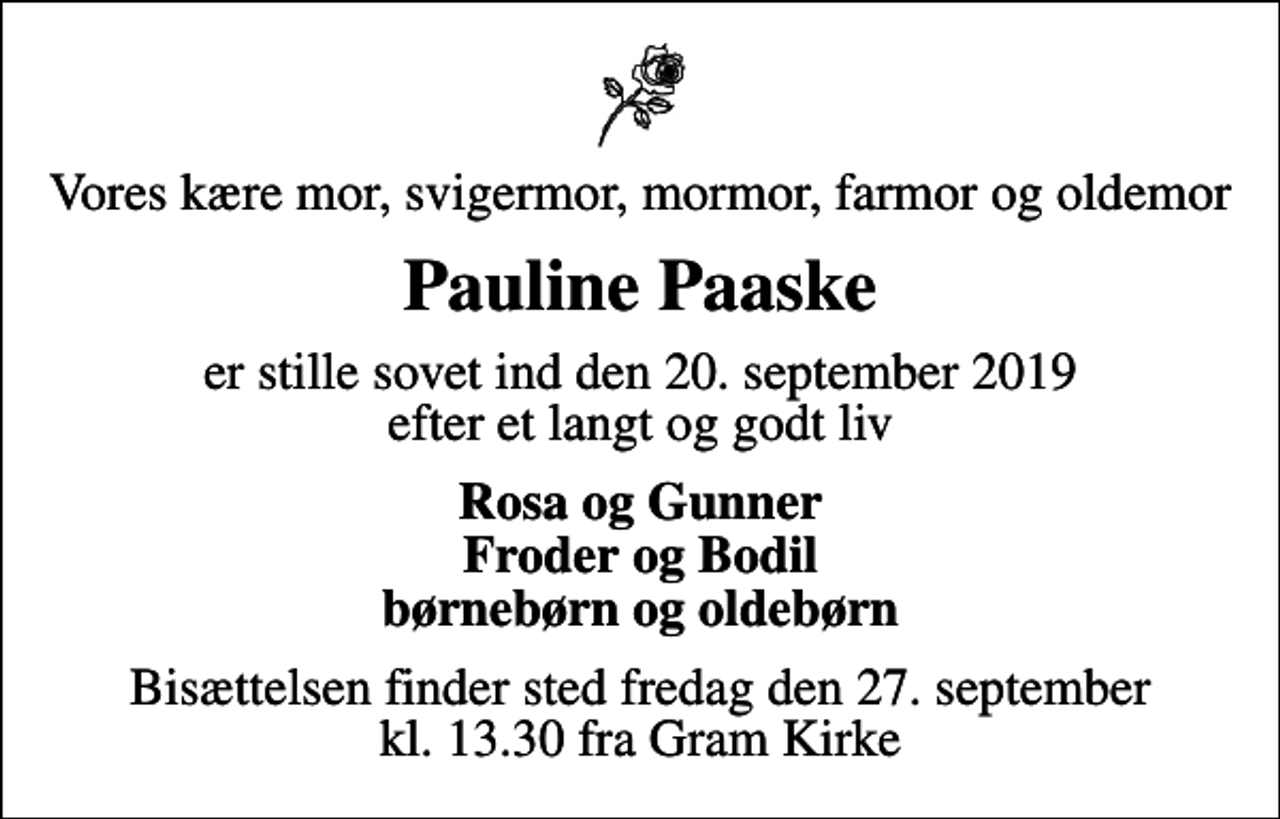 <p>Vores kære mor, svigermor, mormor, farmor og oldemor<br />Pauline Paaske<br />er stille sovet ind den 20. september 2019 efter et langt og godt liv<br />Rosa og Gunner Froder og Bodil børnebørn og oldebørn<br />Bisættelsen finder sted fredag den 27. september kl. 13.30 fra Gram Kirke</p>