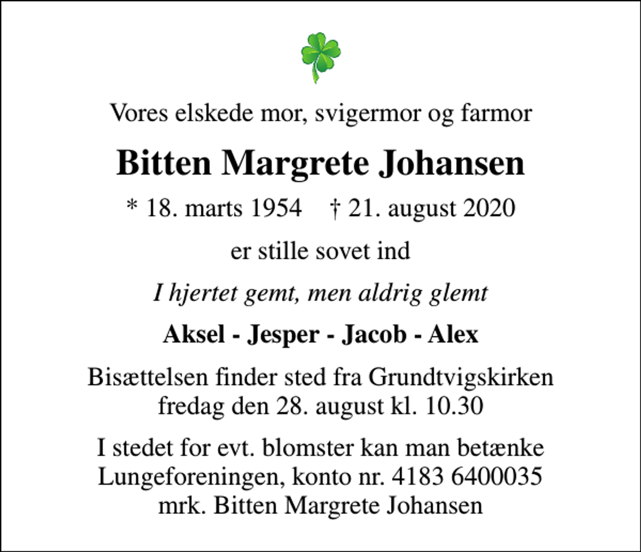 <p>Vores elskede mor, svigermor og farmor<br />Bitten Margrete Johansen<br />* 18. marts 1954 ✝ 21. august 2020<br />er stille sovet ind<br />I hjertet gemt, men aldrig glemt<br />Aksel - Jesper - Jacob - Alex<br />Bisættelsen finder sted fra Grundtvigskirken fredag den 28. august kl. 10.30<br />I stedet for evt. blomster kan man betænke<br />Lungeforeningen kontonr.41836400035mrk. Bitten Margrete<br />Johansen</p>