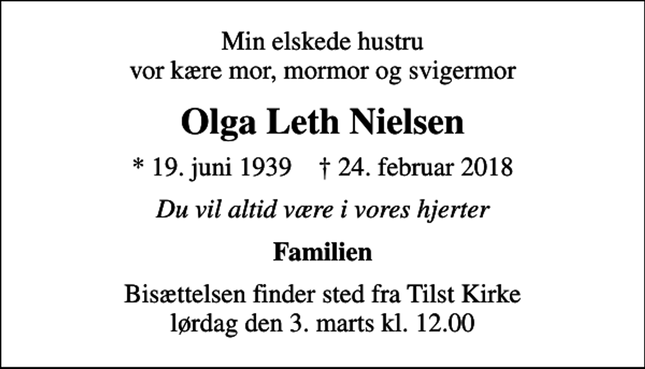<p>Min elskede hustru vor kære mor, mormor og svigermor<br />Olga Leth Nielsen<br />* 19. juni 1939 ✝ 24. februar 2018<br />Du vil altid være i vores hjerter<br />Familien<br />Bisættelsen finder sted fra Tilst Kirke lørdag den 3. marts kl. 12.00</p>