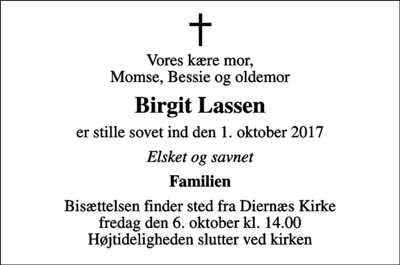 <p>Vores kære mor, Momse, Bessie og oldemor<br />Birgit Lassen<br />er stille sovet ind den 1. oktober 2017<br />Elsket og savnet<br />Familien<br />Bisættelsen finder sted fra Diernæs Kirke fredag den 6. oktober kl. 14.00 Højtideligheden slutter ved kirken</p>