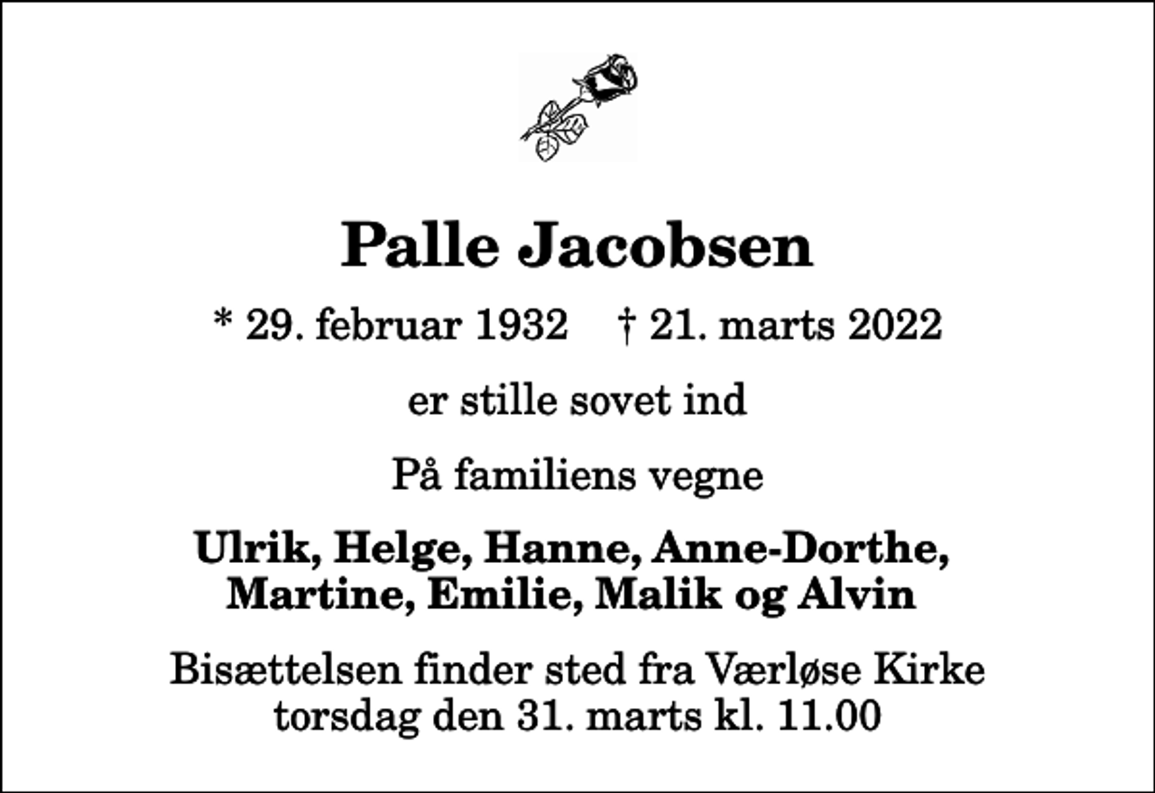 <p>Palle Jacobsen<br />* 29. februar 1932 ✝ 21. marts 2022<br />er stille sovet ind<br />På familiens vegne<br />Ulrik, Helge, Hanne, Anne-Dorthe, Martine, Emilie, Malik og Alvin<br />Bisættelsen finder sted fra Værløse Kirke torsdag den 31. marts kl. 11.00</p>