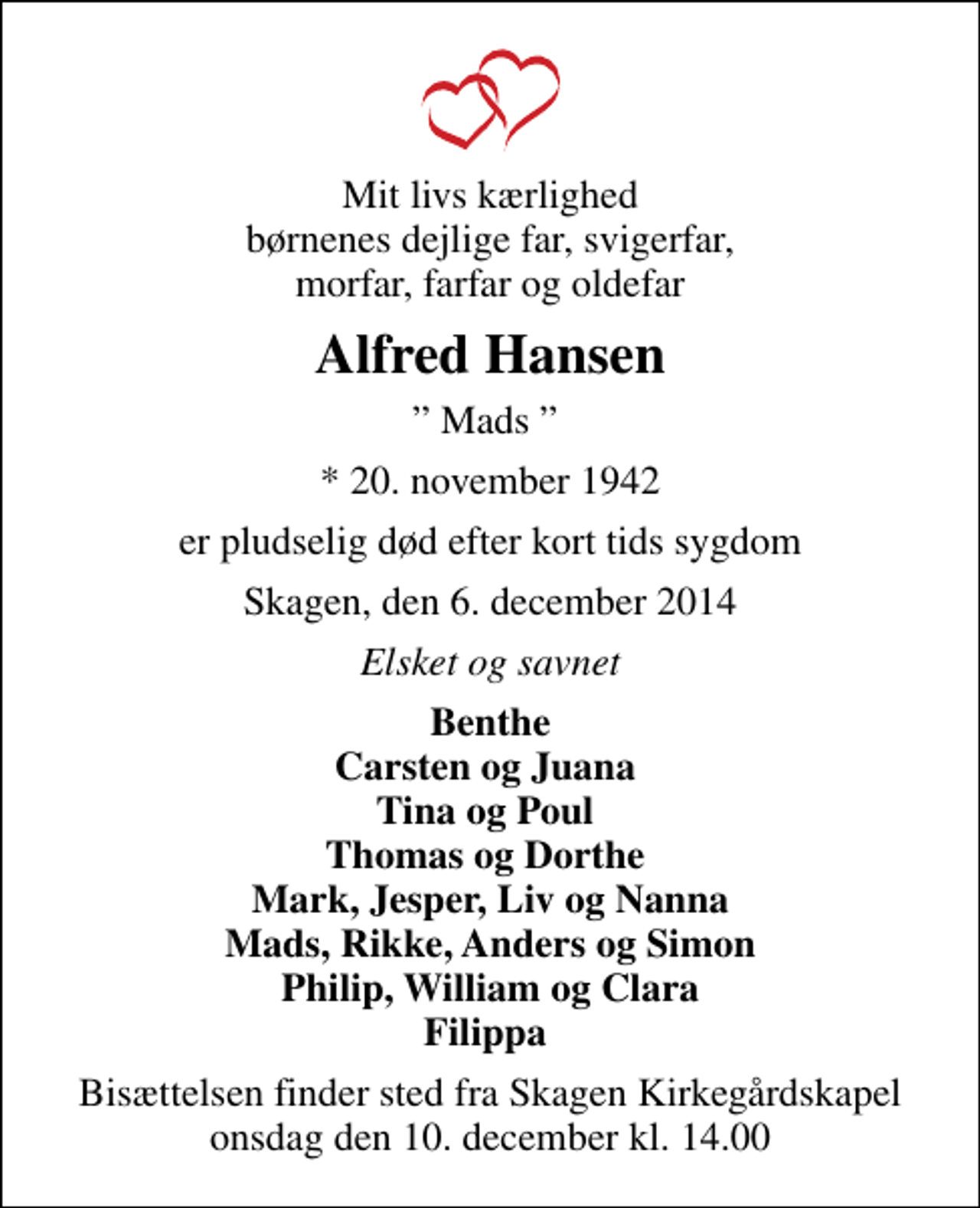 <p>Mit livs kærlighed børnenes dejlige far, svigerfar, morfar, farfar og oldefar<br />Alfred Hansen<br />Mads<br />* 20. november 1942<br />er pludselig død efter kort tids sygdom<br />Skagen, den 6. december 2014<br />Elsket og savnet<br />Benthe Carsten og Juana Tina og Poul Thomas og Dorthe Mark, Jesper, Liv og Nanna Mads, Rikke, Anders og Simon Philip, William og Clara Filippa<br />Bisættelsen finder sted fra Skagen Kirkegårdskapel onsdag den 10. december kl. 14.00</p>