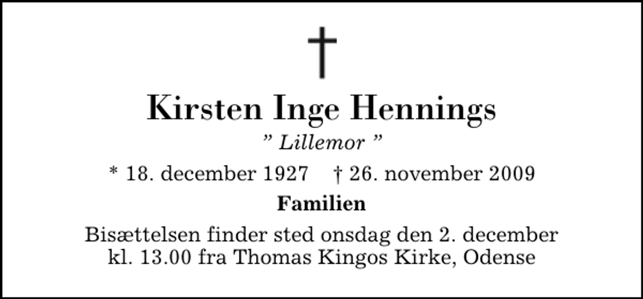 <p>Kirsten Inge Hennings<br />Lillemor<br />* 18. december 1927 ✝ 26. november 2009<br />Familien<br />Bisættelsen finder sted onsdag den 2. december kl. 13.00 fra Thomas Kingos Kirke, Odense</p>