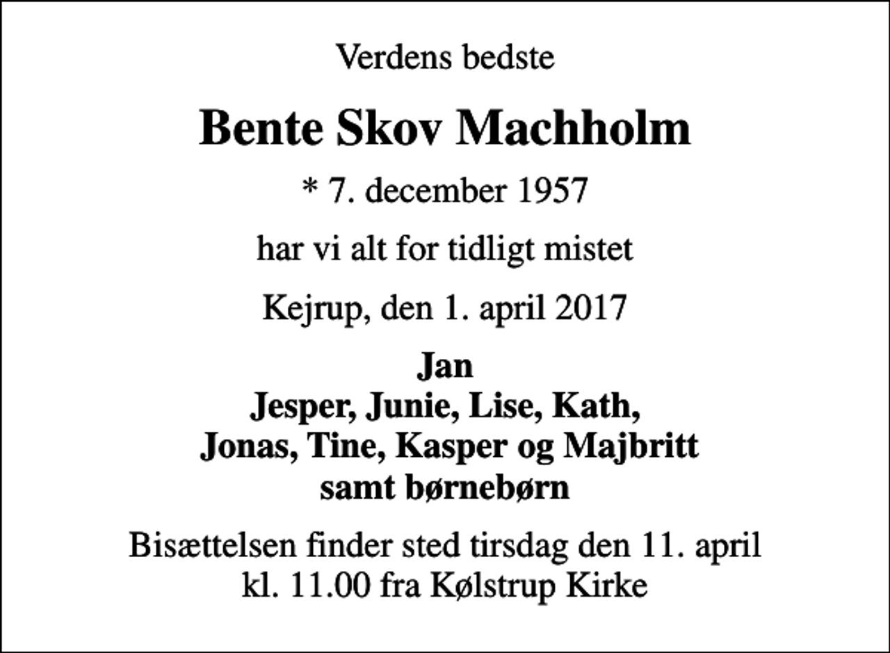 <p>Verdens bedste<br />Bente Skov Machholm<br />* 7. december 1957<br />har vi alt for tidligt mistet<br />Kejrup, den 1. april 2017<br />Jan Jesper, Junie, Lise, Kath, Jonas, Tine, Kasper og Majbritt samt børnebørn<br />Bisættelsen finder sted tirsdag den 11. april kl. 11.00 fra Kølstrup Kirke</p>