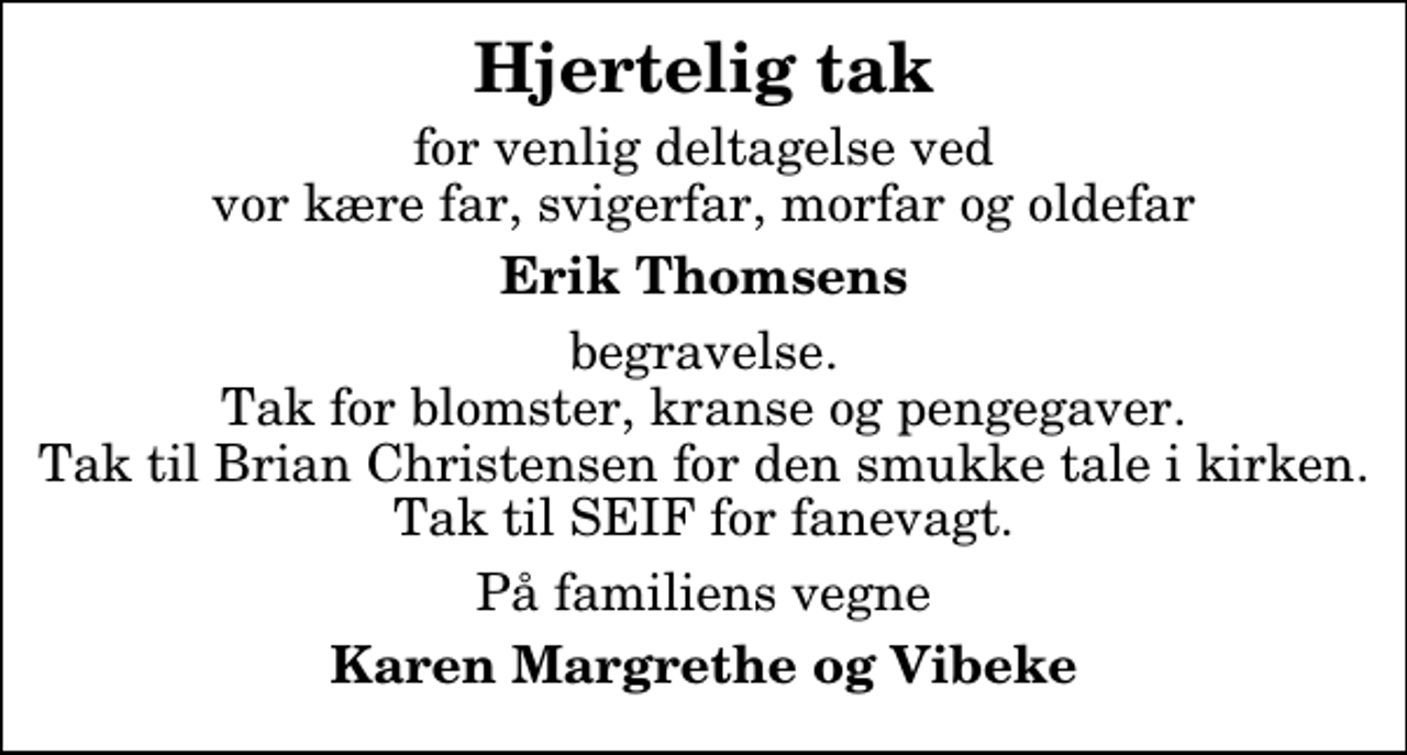 <p>Hjertelig tak<br />for venlig deltagelse ved vor kære far, svigerfar, morfar og oldefar<br />Erik Thomsens<br />begravelse. Tak for blomster, kranse og pengegaver. Tak til Brian Christensen for den smukke tale i kirken. Tak til SEIF for fanevagt.<br />På familiens vegne<br />Karen Margrethe og Vibeke</p>