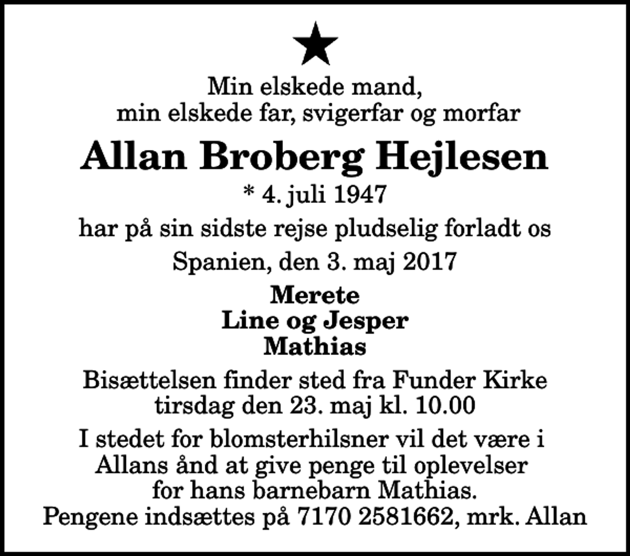 <p>Min elskede mand, min elskede far, svigerfar og morfar<br />Allan Broberg Hejlesen<br />* 4. juli 1947<br />har på sin sidste rejse pludselig forladt os<br />Spanien, den 3. maj 2017<br />Merete Line og Jesper Mathias<br />Bisættelsen finder sted fra Funder Kirke tirsdag den 23. maj kl. 10.00<br />I stedet for blomsterhilsner vil det være i Allans ånd at give penge til oplevelser for hans barnebarn Mathias. Pengene indsættes på 7170 2581662, mrk. Allan</p>