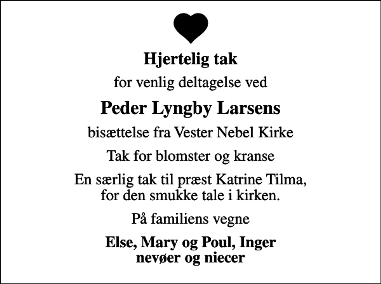 <p>Hjertelig tak<br />for venlig deltagelse ved<br />Peder Lyngby Larsens<br />bisættelse fra Vester Nebel Kirke<br />Tak for blomster og kranse<br />En særlig tak til præst Katrine Tilma, for den smukke tale i kirken.<br />På familiens vegne<br />Else, Mary og Poul, Inger nevøer og niecer</p>