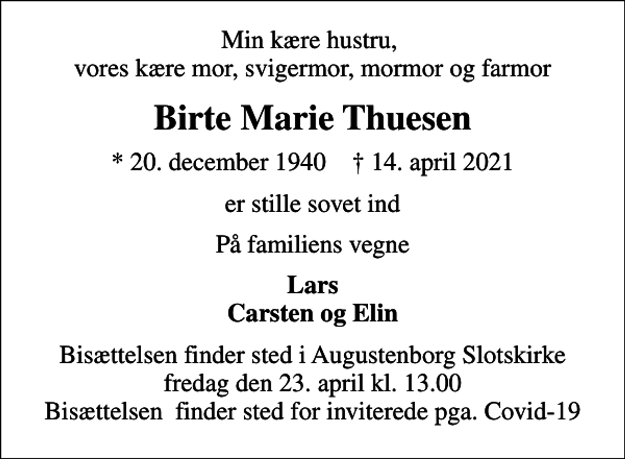 <p>Min kære hustru, vores kære mor, svigermor, mormor og farmor<br />Birte Marie Thuesen<br />* 20. december 1940 ✝ 14. april 2021<br />er stille sovet ind<br />På familiens vegne<br />Lars Carsten og Elin<br />Bisættelsen finder sted i Augustenborg Slotskirke fredag den 23. april kl. 13.00 Bisættelsen finder sted for inviterede pga. Covid-19</p>