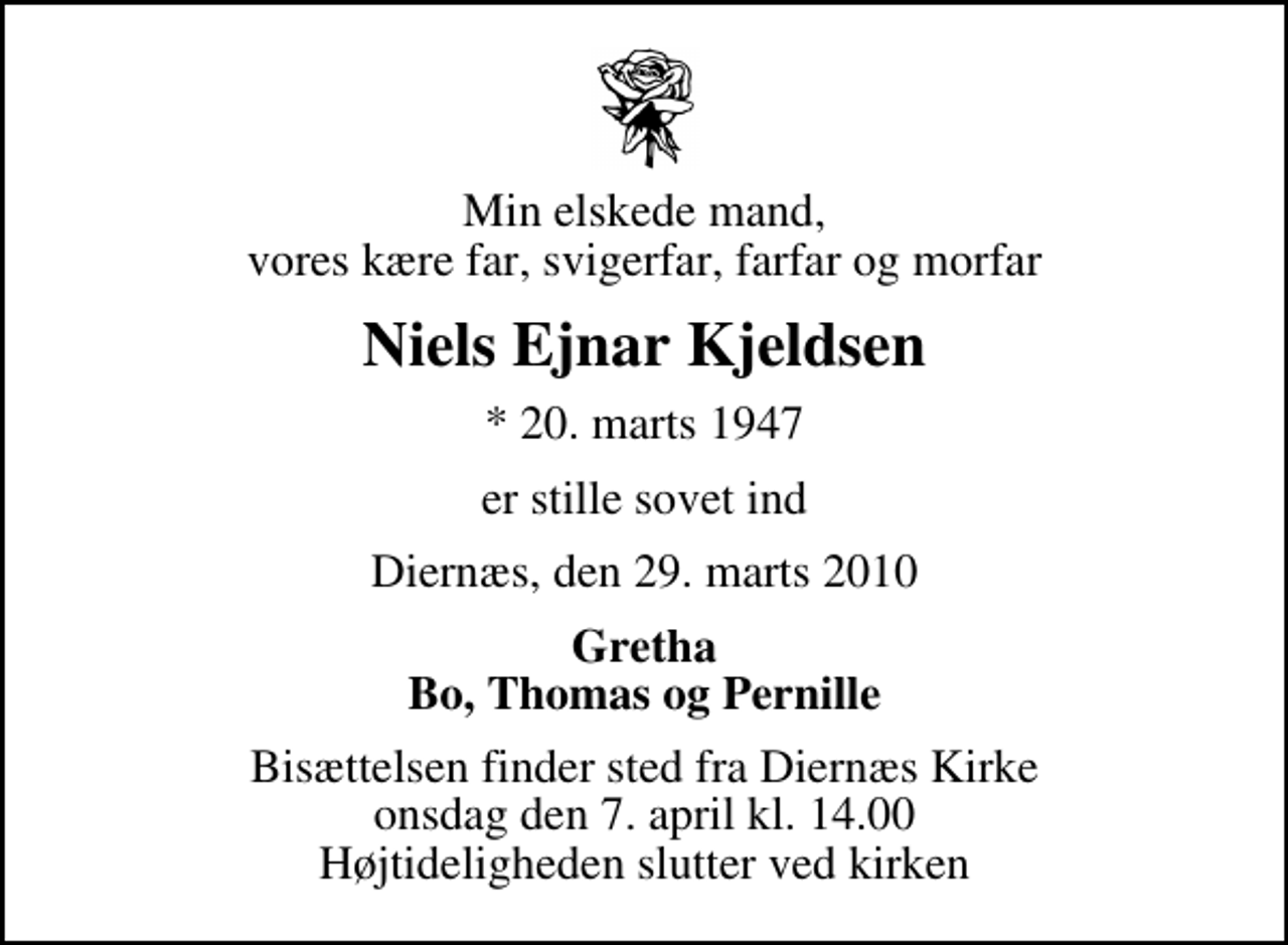 <p>Min elskede mand, vores kære far, svigerfar, farfar og morfar<br />Niels Ejnar Kjeldsen<br />* 20. marts 1947<br />er stille sovet ind<br />Diernæs, den 29. marts 2010<br />Gretha Bo, Thomas og Pernille<br />Bisættelsen finder sted fra Diernæs Kirke onsdag den 7. april kl. 14.00 Højtideligheden slutter ved kirken</p>