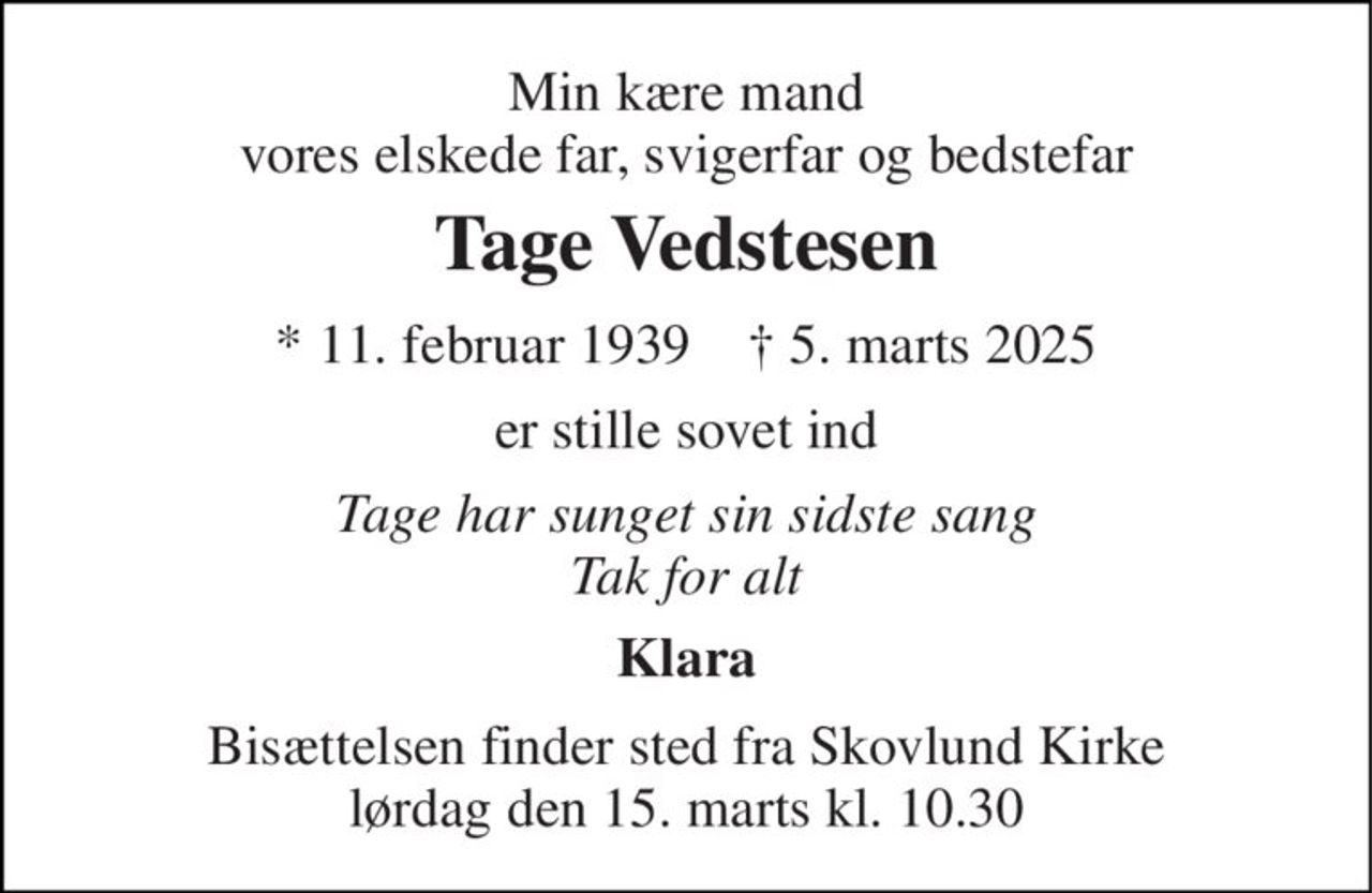 Min kære mand vores elskede far, svigerfar og bedstefar 
Tage Vedstesen 
*​ 11. februar 1939​    †​ 5. marts 2025 
er stille sovet ind 
Tage har sunget sin sidste sang Tak for alt 
Klara 
Bisættelsen​ finder sted fra Skovlund Kirke​ lørdag den 15. marts​ kl. 10.30