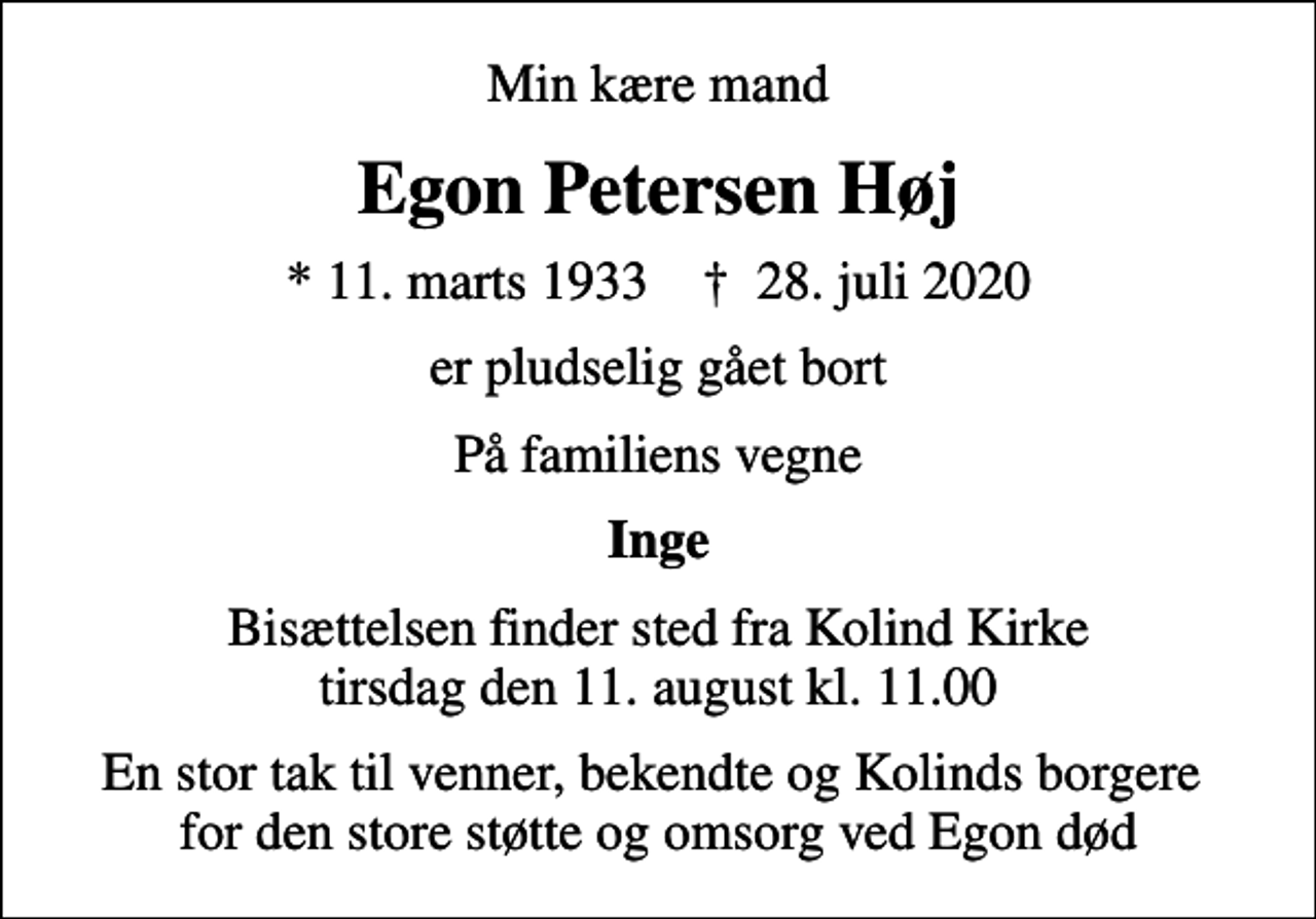 <p>Min kære mand<br />Egon Petersen Høj<br />* 11. marts 1933 ✝ 28. juli 2020<br />er pludselig gået bort<br />På familiens vegne<br />Inge<br />Bisættelsen finder sted fra Kolind Kirke tirsdag den 11. august kl. 11.00<br />En stor tak til venner, bekendte og Kolinds borgere for den store støtte og omsorg ved Egon død</p>